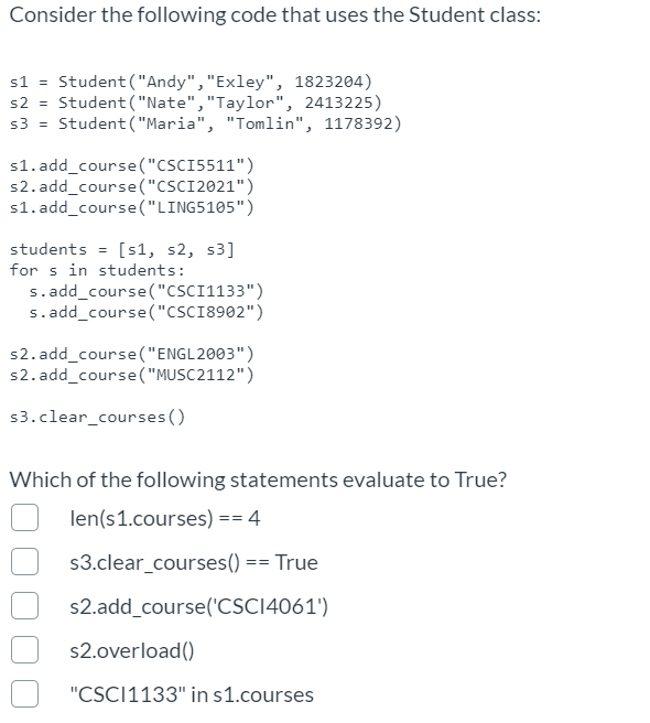 Consider the following code that uses the Student class:
s1 = Student ("Andy","Exley", 1823204)
s2 = Student ("Nate","Taylor", 2413225)
s3 = Student ("Maria", "Tomlin", 1178392)
s1. add_course("CSCI5511")
s2. add_course("CSCI2021")
s1. add_course("LING5105")
students = [s1, s2, s3]
for s in students:
s.add_course("CSC1133")
s.add_course("CSCI8902")
s2. add_course("ENGL2003")
s2. add_course("MUSC2112")
s3.clear_courses ()
Which of the following statements evaluate to True?
len(s1.courses) == 4
s3.clear_courses()
True
==
s2.add_course('CSC14061')
s2.overload()
"CSC11133" in s1.courses
