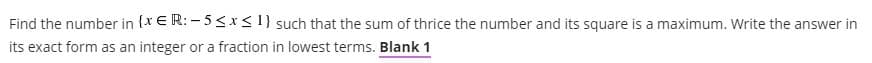 Find the number in {x € R: – 5< x <I} such that the sum of thrice the number and its square is a maximum. Write the answer in
its exact form as an integer or a fraction in lowest terms. Blank 1
