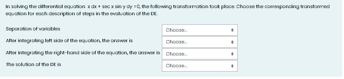 In solving the differential equation x dx + secx sin y dy =0, the following transformation took place. Choose the corresponding transformed
equation for each description of steps in the evaluation of the DE.
Separation of variables
After integrating left side of the equation, the answer is
After integrating the right-hand side of the equation, the answer is
The solution of the DE is
Choose...
Choose...
Choose...
Choose...
+
◆
+