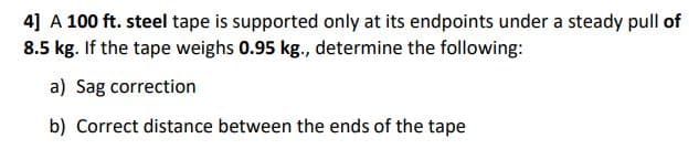 4] A 100 ft. steel tape is supported only at its endpoints under a steady pull of
8.5 kg. If the tape weighs 0.95 kg., determine the following:
a) Sag correction
b) Correct distance between the ends of the tape