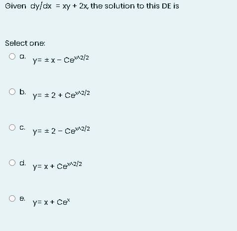 Given dy/dx = xy + 2x, the solution to this DE is
Select one:
O a.
O b.
O C.
O d.
O e.
y= ±x - CeX^2/2
y= ± 2 + Cex^2/2
y= ± 2 - CeX^2/2
y=x+ Cex^2/2
y= x + Cex