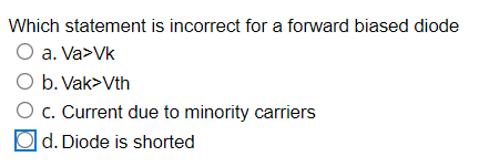 Which statement is incorrect for a forward biased diode
O a. Va>Vk
O b. Vak>Vth
O c. Current due to minority carriers
|d. Diode is shorted
