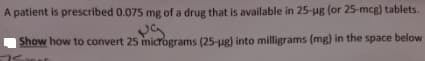 A patient is prescribed 0.075 mg of a drug that is available in 25-ug (or 25-mcg) tablets.
| Show how to convert 25 micrograms (25-ug) into milligrams (mg) in the space below
