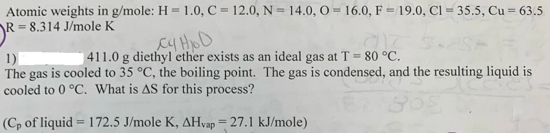 Atomic weights in g/mole: H = 1.0, C = 12.0, N = 14.0, O = 16.0, F = 19.0, Cl = 35.5, Cu = 63.5
= 8.314 J/mole K
411.0 g diethyl ether exists as an ideal gas at T 80 °C.
1)
The gas is cooled to 35 °C, the boiling point. The gas is condensed, and the resulting liquid is
cooled to 0 °C. What is AS for this process?
(Cp of liquid = 172.5 J/mole K, AHvap = 27.1 kJ/mole)
