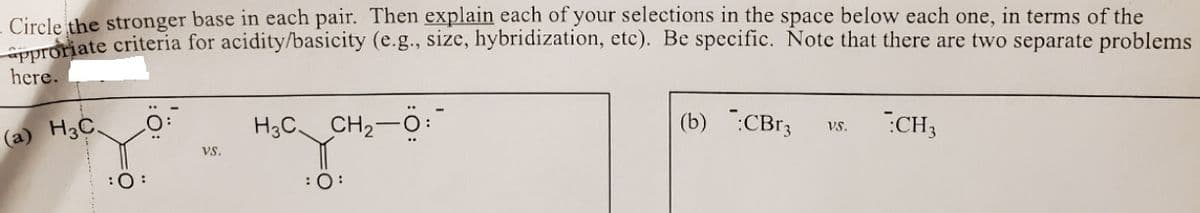 Circle the stronger base in each pair. Then explain each of your selections in the space below each one, in terms of the
TOriate criteria for acidity/basicity (e.g., size, hybridization, etc). Be specific. Note that there are two separate problems
here.
H3C CH2-0:
(b) :CBr3
CH3
Vs.
(a) H3C.
vs.
:0:
:0:
