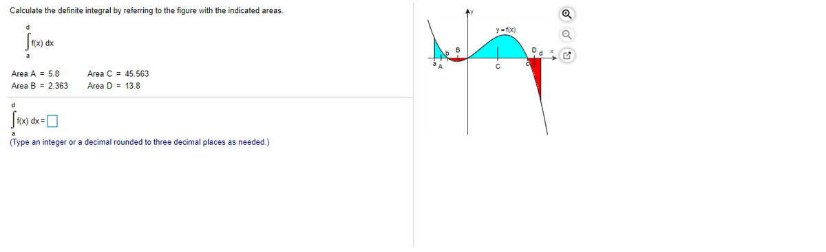 Calculate the definite integral by referring to the figure with the indicated areas.
y = f(x)
dx
Dd x
a
C
Area A = 5.8
Area C = 45.563
Area B = 2.363
Area D = 13.8
d
a
(Type an integer or a decimal rounded to three decimal places as needed.)
