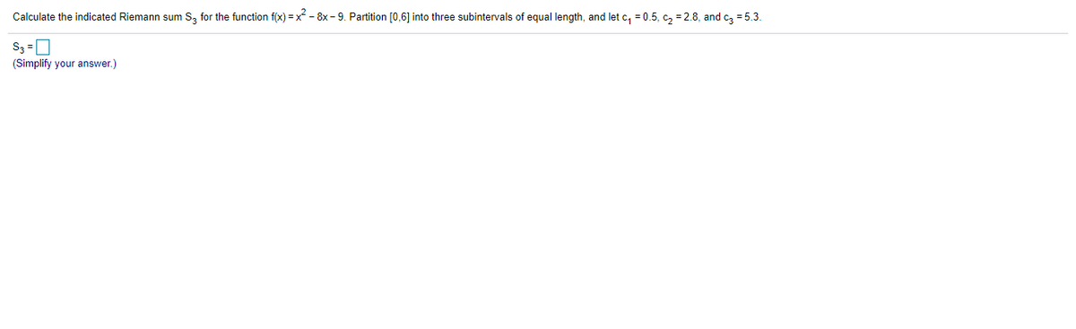 Calculate the indicated Riemann sum S, for the function f(x) =x - 8x - 9. Partition [0,6] into three subintervals of equal length, and let c, = 0.5, c, = 2.8, and cz = 5.3.
S3 =D
(Simplify your answer.)
