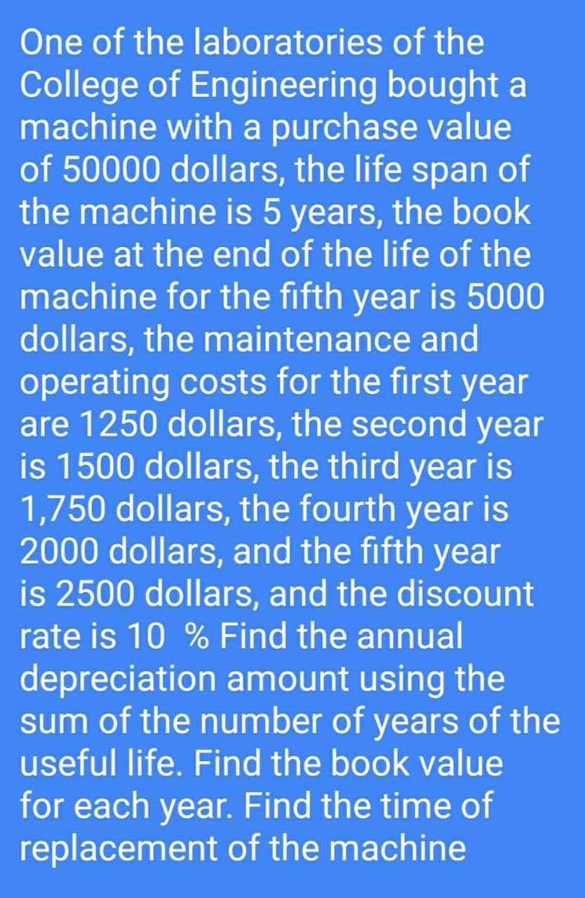 One of the laboratories
of the
College of Engineering bought a
machine with a purchase value
of 50000 dollars, the life span of
the machine is 5 years, the book
value at the end of the life of the
machine for the fifth year is 5000
dollars, the maintenance and
operating costs for the first year
are 1250 dollars, the second year
is 1500 dollars, the third year is
1,750 dollars, the fourth year is
2000 dollars, and the fifth year
is 2500 dollars, and the discount
rate is 10 % Find the annual
depreciation amount using the
sum of the number of years of the
useful life. Find the book value
for each year. Find the time of
replacement of the machine