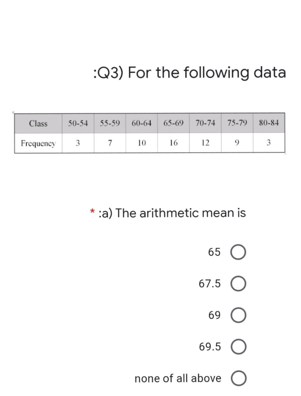 Class
Frequency
:Q3) For the following data
80-84
3
50-54 55-59 60-64 65-69 70-74 75-79
3
7
10
16
12
9
* :a) The arithmetic mean is
65 O
67.5 O
69
69.5
none of all above O