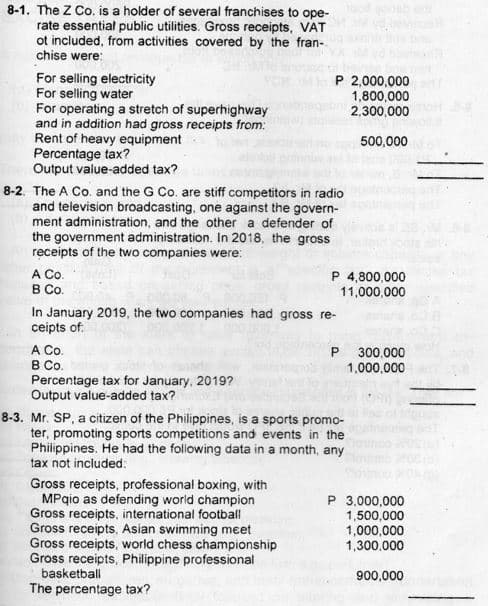 8-1. The Z Co. is a holder of several franchises to ope-
rate essential public utilities. Gross receipts, VAT
ot included, from activities covered by the fran-
chise were:
For selling electricity
For selling water
For operating a stretch of superhighway
and in addition had gross receipts from:
Rent of heavy equipment
Percentage tax?
Output value-added tax?
P 2,000,000
1,800,000
2,300,000
500,000
8-2. The A Co. and the G Co. are stiff competitors in radio
and television broadcasting, one against the govern-
ment administration, and the other a defender of
the government administration. In 2018, the gross
receipts of the two companies were:
A Co.
В Со.
In January 2019, the two companies had gross re-
ceipts of:
P 4,800,000
11,000,000
A Co.
B Co.
Percentage tax for January, 2019?
Output value-added tax?
P
300,000
1,000,000
8-3. Mr. SP, a citizen of the Philippines, is a sports promo-
ter, promoting sports competitions and events in the
Philippines. He had the folowing data in a month, any
tax not included:
Gross receipts, professional boxing, with
MPqio as defending world champion
Gross receipts, international football
Gross receipts, Asian swimming meet
Gross receipts, world chess championship
Gross receipts, Philippine professional
basketball
The percentage tax?
P 3,000,000
1,500,000
1,000,000
1,300,000
900,000
