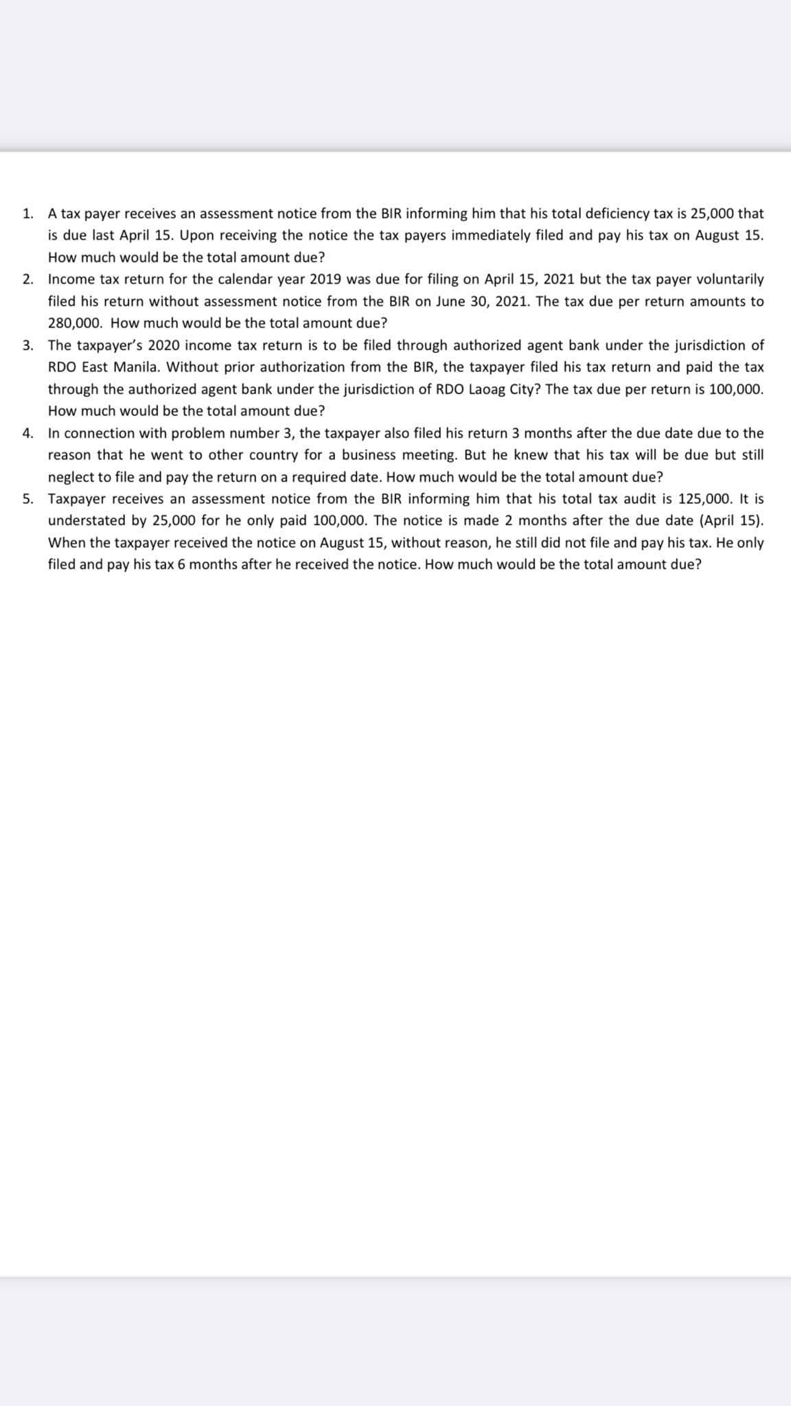 1. A tax payer receives an assessment notice from the BIR informing him that his total deficiency tax is 25,000 that
is due last April 15. Upon receiving the notice the tax payers immediately filed and pay his tax on August 15.
How much would be the total amount due?
2. Income tax return for the calendar year 2019 was due for filing on April 15, 2021 but the tax payer voluntarily
filed his return without assessment notice from the BIR on June 30, 2021. The tax due per return amounts to
280,000. How much would be the total amount due?
3. The taxpayer's 2020 income tax return is to be filed through authorized agent bank under the jurisdiction of
RDO East Manila. Without prior authorization from the BIR, the taxpayer filed his tax return and paid the tax
through the authorized agent bank under the jurisdiction of RDO Laoag City? The tax due per return is 100,000.
How much would be the total amount due?
4. In connection with problem number 3, the taxpayer also filed his return 3 months after the due date due to the
reason that he went to other country for a business meeting. But he knew that his tax will be due but still
neglect to file and pay the return on a required date. How much would be the total amount due?
5. Taxpayer receives an assessment notice from the BIR informing him that his total tax audit is 125,000. It is
understated by 25,000 for he only paid 100,000. The notice is made 2 months after the due date (April 15).
When the taxpayer received the notice on August 15, without reason, he still did not file and pay his tax. He only
filed and pay his tax 6 months after he received the notice. How much would be the total amount due?
