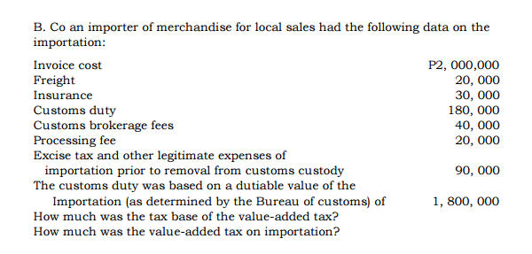 B. Co an importer of merchandise for local sales had the following data on the
importation:
P2, 000,000
20, 000
30, 000
180, 000
40, 000
20, 000
Invoice cost
Freight
Insurance
Customs duty
Customs brokerage fees
Processing fee
Excise tax and other legitimate expenses of
importation prior to removal from customs custody
The customs duty was based on a dutiable value of the
Importation (as determined by the Bureau of customs) of
90, 000
1, 800, 000
How much was the tax base of the value-added tax?
How much was the value-added tax on importation?
