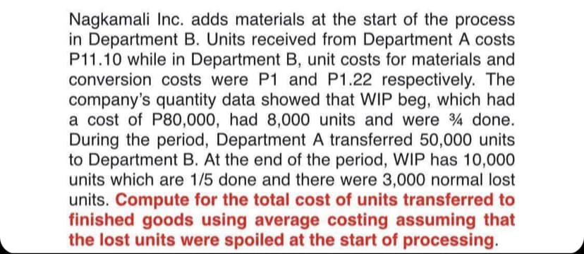 Nagkamali Inc. adds materials at the start of the process
in Department B. Units received from Department A costs
P11.10 while in Department B, unit costs for materials and
conversion costs were P1 and P1.22 respectively. The
company's quantity data showed that WIP beg, which had
a cost of P80,000, had 8,000 units and were 4 done.
During the period, Department A transferred 50,000 units
to Department B. At the end of the period, WIP has 10,000
units which are 1/5 done and there were 3,000 normal lost
units. Compute for the total cost of units transferred to
finished goods using average costing assuming that
the lost units were spoiled at the start of processing.
