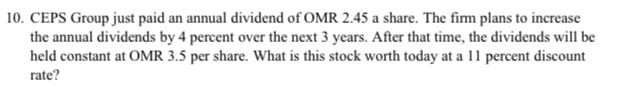 10. CEPS Group just paid an annual dividend of OMR 2.45 a share. The firm plans to increase
the annual dividends by 4 percent over the next 3 years. After that time, the dividends will be
held constant at OMR 3.5 per share. What is this stock worth today at a 11 percent discount
rate?
