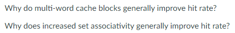 Why do multi-word cache blocks generally improve hit rate?
Why does increased set associativity generally improve hit rate?
