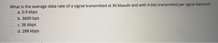 What is the average data rate of a signal transmitted at 36 kbauds and with 4 bits transmitted per signal element?
a. 0.9 kbps
b. 3600 bps
c. 36 kbps
d. 288 kbps
