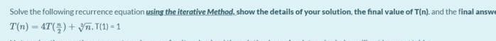 Solve the following recurrence equation using the iterative Method. show the details of your solution, the final value of T(n). and the final answe
T(n) = 4T()+ Vn. T(1) = 1
