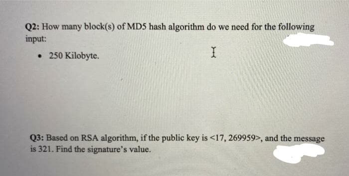 Q2: How many block(s) of MD5 hash algorithm do we need for the following
input:
• 250 Kilobyte.
Q3: Based on RSA algorithm, if the public key is <17, 269959>, and the message
is 321. Find the signature's value.
