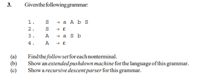 Giventhe following grammar:
1.
s + a A b s
2.
3.
A
→ a S b
4.
(a)
(b)
(c)
Find the followset for each nonterminal.
Show an extended pushdown machine for the language of this grammar.
Show a recursive descent parser for this grammar.
3.
