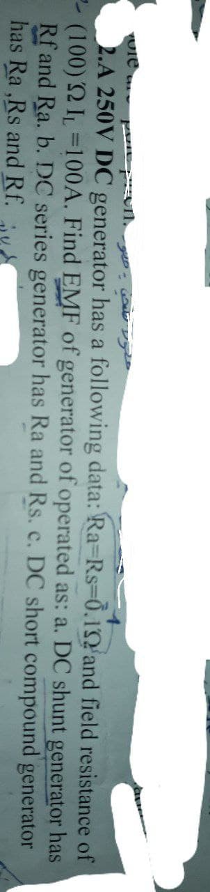 vole C
poprom.
-920 - Wald
2.A 250V DC generator has a following data: Ra-Rs-0.1
and field resistance of
(100) 22 IL-100A. Find EMF of generator of operated as: a. DC shunt generator has
Rf and Ra. b. DC series generator has Ra and Rs. c. DC short compound
has Ra,Rs and Rf.
generator