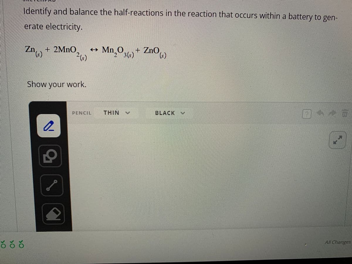 Identify and balance the half-reactions in the reaction that occurs within a battery to gen-
erate electricity.
666
Zn + 2MnO →
² (s)
(s)
Show your work.
2
외
Mn₂O3(s) + Zno(s)
PENCIL THIN
BLACK
V
PE
16
All Changes