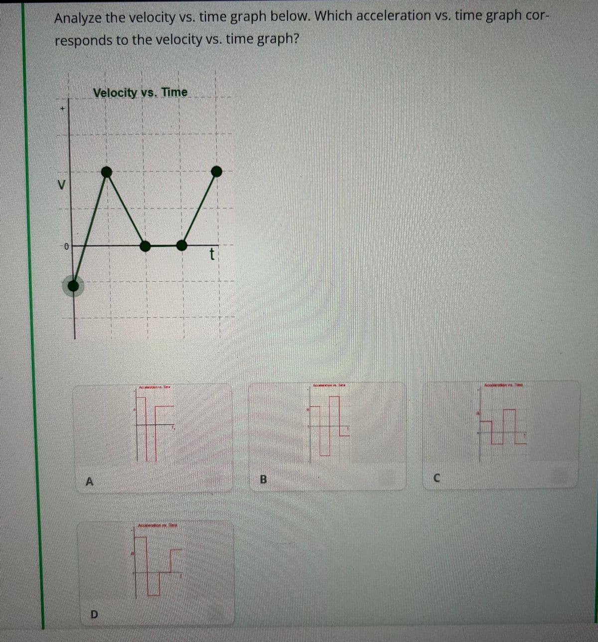 Analyze the velocity vs. time graph below. Which acceleration vs. time graph cor-
responds to the velocity vs. time graph?
Velocity vs. Time
A
D
ARNETSHOLT
per una
155095MPO INGE
C