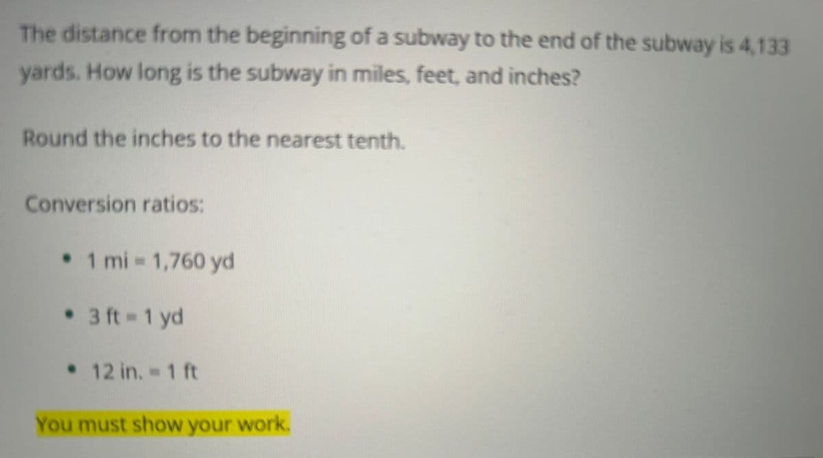 The distance from the beginning of a subway to the end of the subway is 4,133
yards. How long is the subway in miles, feet, and inches?
Round the inches to the nearest tenth.
Conversion ratios:
• 1 mi = 1,760 yd
• 3 ft=1 yd
• 12 in. - 1 ft
You must show your work.