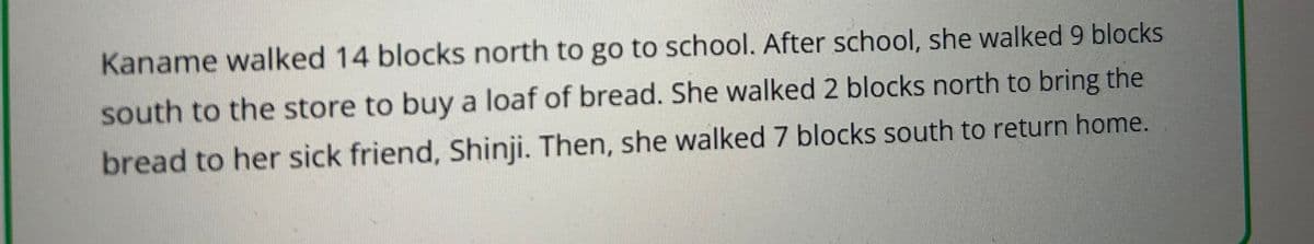 Kaname walked 14 blocks north to go to school. After school, she walked 9 blocks
south to the store to buy a loaf of bread. She walked 2 blocks north to bring the
bread to her sick friend, Shinji. Then, she walked 7 blocks south to return home.