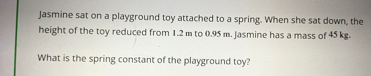 Jasmine sat on a playground toy attached to a spring. When she sat down, the
height of the toy reduced from 1.2 m to 0.95 m. Jasmine has a mass of 45 kg.
What is the spring constant of the playground toy?