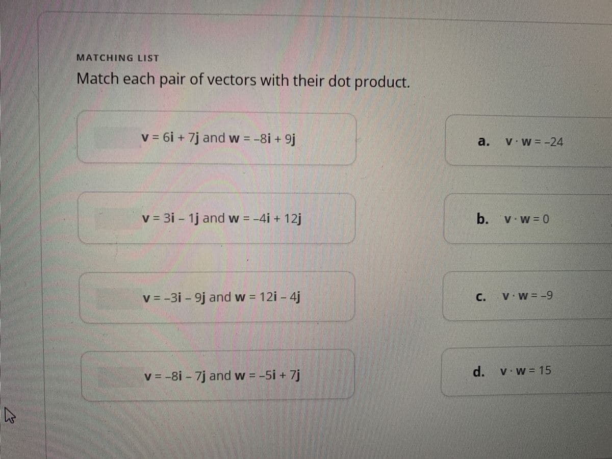 MATCHING LIST
Match each pair of vectors with their dot product.
v = 6i + 7j and w = -8i + 9j
v = 3i - 1j and w = −4i + 12j
v = -3i - 9j and w = 12i - 4j
v = -8i - 7j and w = -5i + 7j
a. v.w= -24
b. v.w=0
d.
VW = --
· w = 15