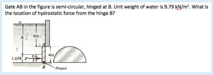 Gate AB in the figure is semi-circular, hinged at B. Unit weight of water is 9.79 kN/m³. What is
the location of hydrostatic force from the hinge B?
6m.
4m
1.698 P
B
Hinged
