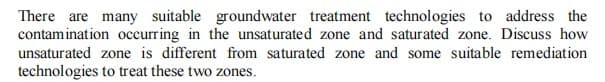 There are many suitable groundwater treatment technologies to address the
contamination occurring in the unsaturated zone and saturated zone. Discuss how
unsaturated zone is different from saturated zone and some suitable remediation
technologies to treat these two zones.
