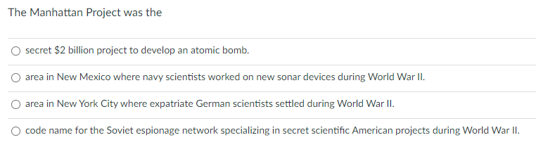 The Manhattan Project was the
secret $2 billion project to develop an atomic bomb.
O area in New Mexico where navy scientists worked on new sonar devices during World War I.
O area in New York City where expatriate German scientists settled during World War II.
O code name for the Soviet espionage network specializing in secret scientific American projects during World War II.
