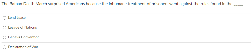 The Bataan Death March surprised Americans because the inhumane treatment of prisoners went against the rules found in the
O Lend Lease
O League of Nations
O Geneva Convention
O Declaration of War
