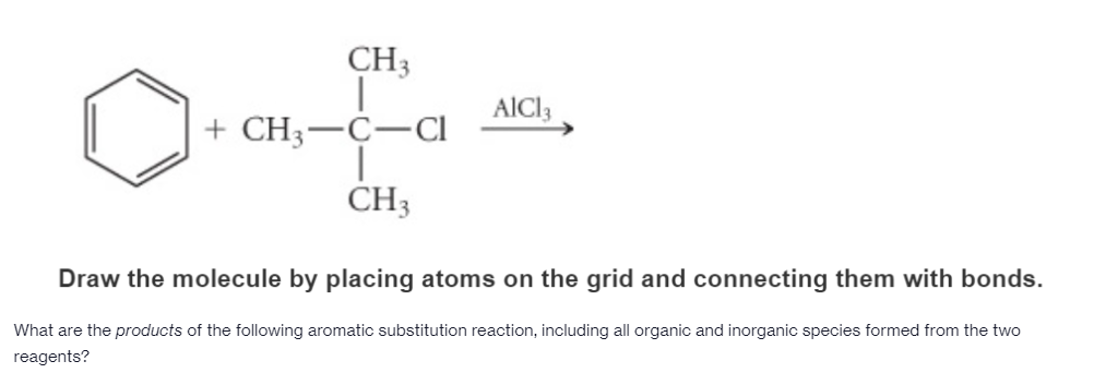 CH3
AlCl3
+ CH3-C-Cl
CH3
Draw the molecule by placing atoms on the grid and connecting them with bonds.
What are the products of the following aromatic substitution reaction, including all organic and inorganic species formed from the two
reagents?