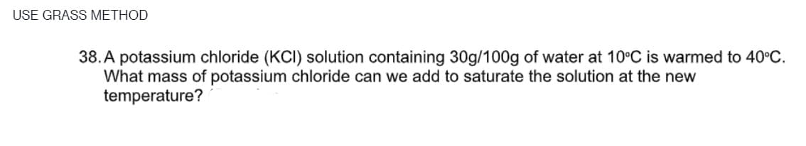 USE GRASS METHOD
38. A potassium chloride (KCI) solution containing 30g/100g of water at 10°C is warmed to 40°C.
What mass of potassium chloride can we add to saturate the solution at the new
temperature?