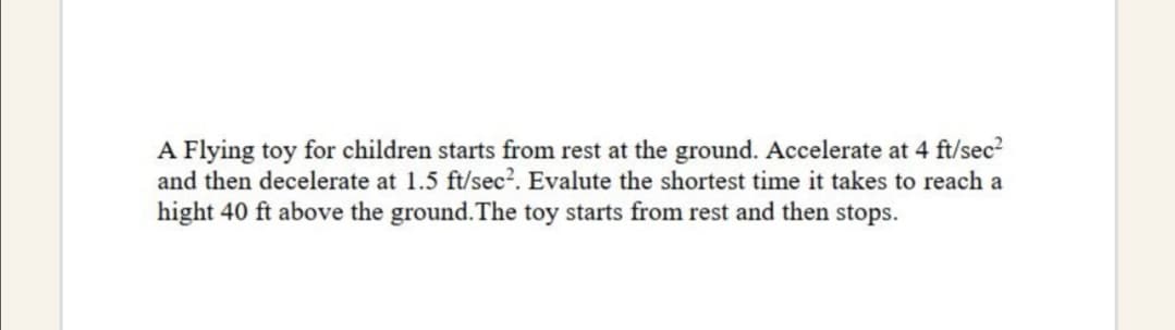 A Flying toy for children starts from rest at the ground. Accelerate at 4 ft/sec?
and then decelerate at 1.5 ft/sec?. Evalute the shortest time it takes to reach a
hight 40 ft above the ground.The toy starts from rest and then stops.
