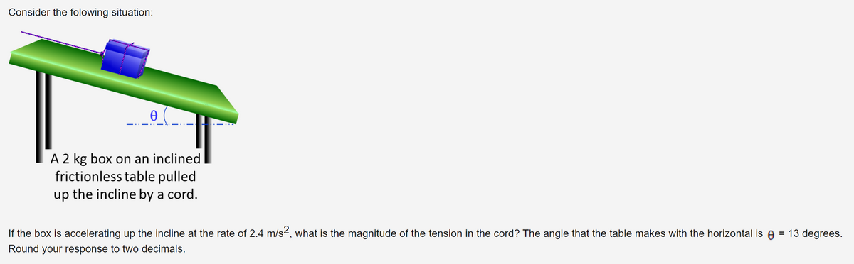 Consider the folowing situation:
Ꮎ
A 2 kg box on an inclined
frictionless table pulled
up the incline by a cord.
If the box is accelerating up the incline at the rate of 2.4 m/s², what is the magnitude of the tension in the cord? The angle that the table makes with the horizontal is = 13 degrees.
Round your response to two decimals.