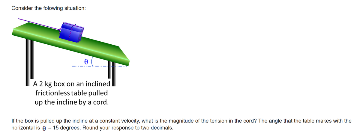 Consider the folowing situation:
Ꮎ
A 2 kg box on an inclined
frictionless table pulled
up the incline by a cord.
If the box is pulled up the incline at a constant velocity, what is the magnitude of the tension in the cord? The angle that the table makes with the
horizontal is = 15 degrees. Round your response to two decimals.