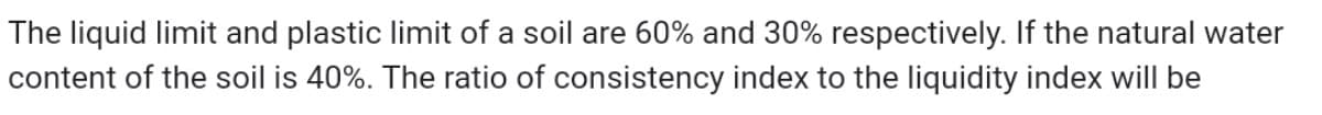 The liquid limit and plastic limit of a soil are 60% and 30% respectively. If the natural water
content of the soil is 40%. The ratio of consistency index to the liquidity index will be
