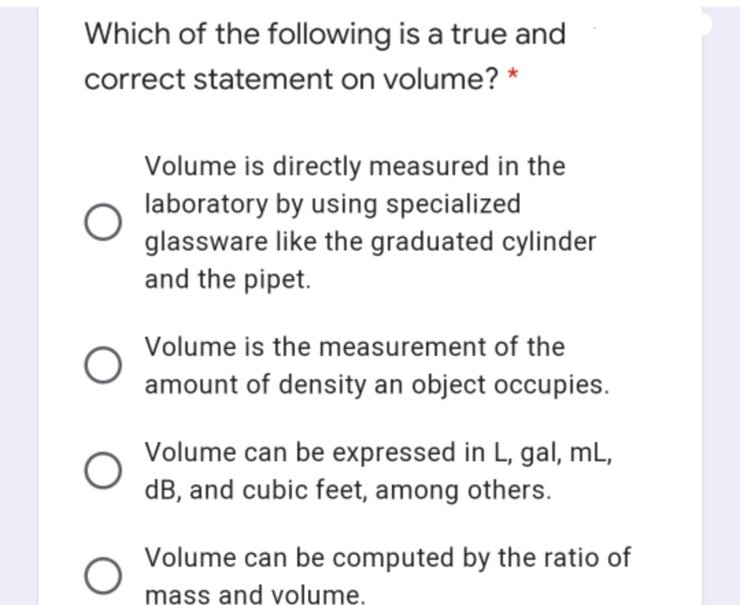 Which of the following is a true and
correct statement on volume? *
Volume is directly measured in the
laboratory by using specialized
glassware like the graduated cylinder
and the pipet.
Volume is the measurement of the
amount of density an object occupies.
Volume can be expressed in L, gal, mL,
dB, and cubic feet, among others.
Volume can be computed by the ratio of
mass and volume.
