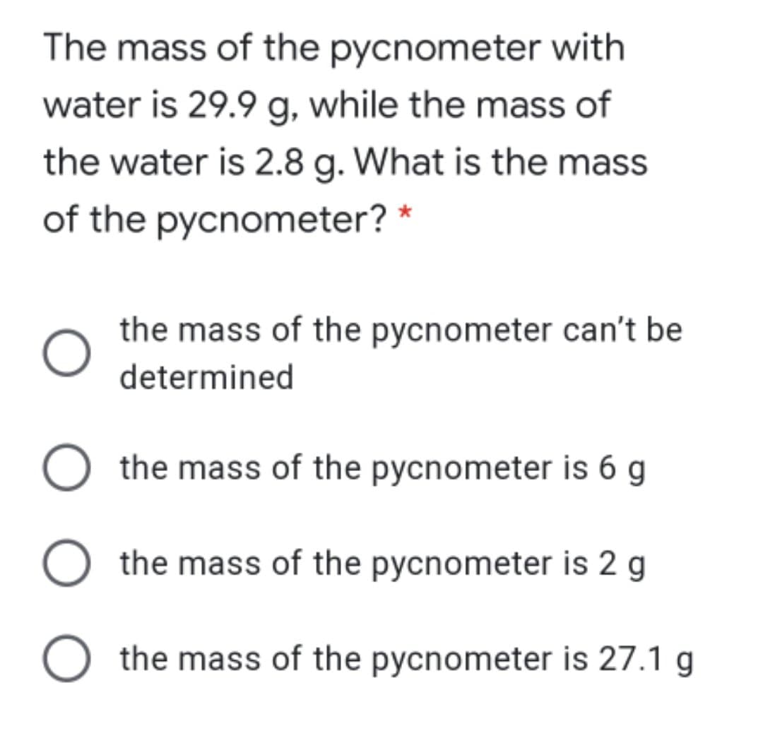 The mass of the pycnometer with
water is 29.9 g, while the mass of
the water is 2.8 g. What is the mass
of the pycnometer? *
the mass of the pycnometer can't be
determined
O the mass of the pycnometer is 6 g
the mass of the pycnometer is 2 g
O the mass of the pycnometer is 27.1 g
