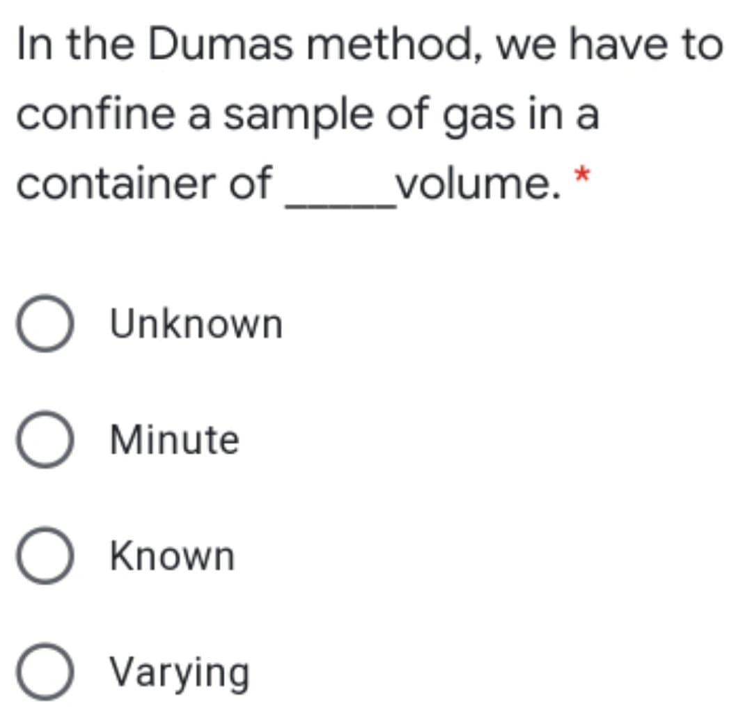 In the Dumas method, we have to
confine a sample of gas in a
container of
volume. *
O Unknown
O Minute
O Known
O Varying
