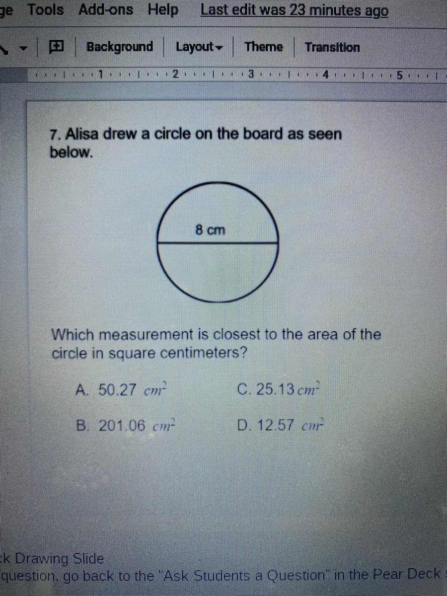 ge Tools Add-ons Help
Last edit was 23 minutes ago
Background
Layout Theme
Transition
1 al 2 | 13. , l 74,
7. Alisa drew a circle on the board as seen
below.
8 cm
Which measurement is closest to the area of the
circle in square centimeters?
A. 50.27 cm
C. 25.13 cm
B. 201.06 cm
D. 12.57 cm
K Drawing Slide
question, go back to the "Ask Students a Question" in the Pear Deck
