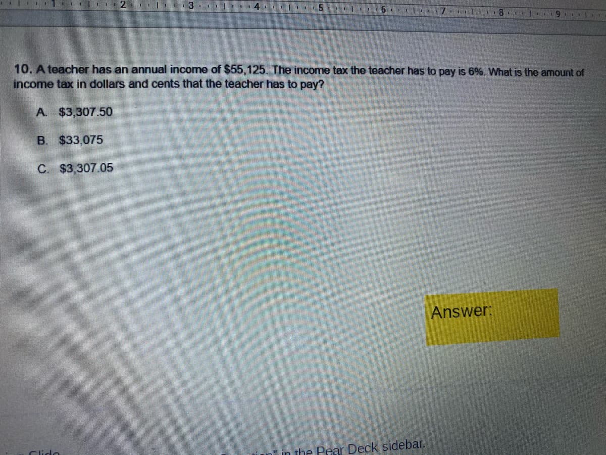 2. 3. |
7 T 8 e r9
10. A teacher has an annual income of $55,125. The income tax the teacher has to pay is 6%. What is the amount of
income tax in dollars and cents that the teacher has to pay?
A. $3,307.50
B. $33.075
C $3,307 05
Answer:
Clido
n" in the Pear Deck sidebar.

