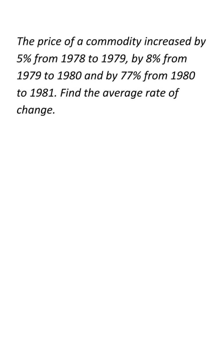 The price of a commodity increased by
5% from 1978 to 1979, by 8% from
1979 to 1980 and by 77% from 1980
to 1981. Find the average rate of
change.
