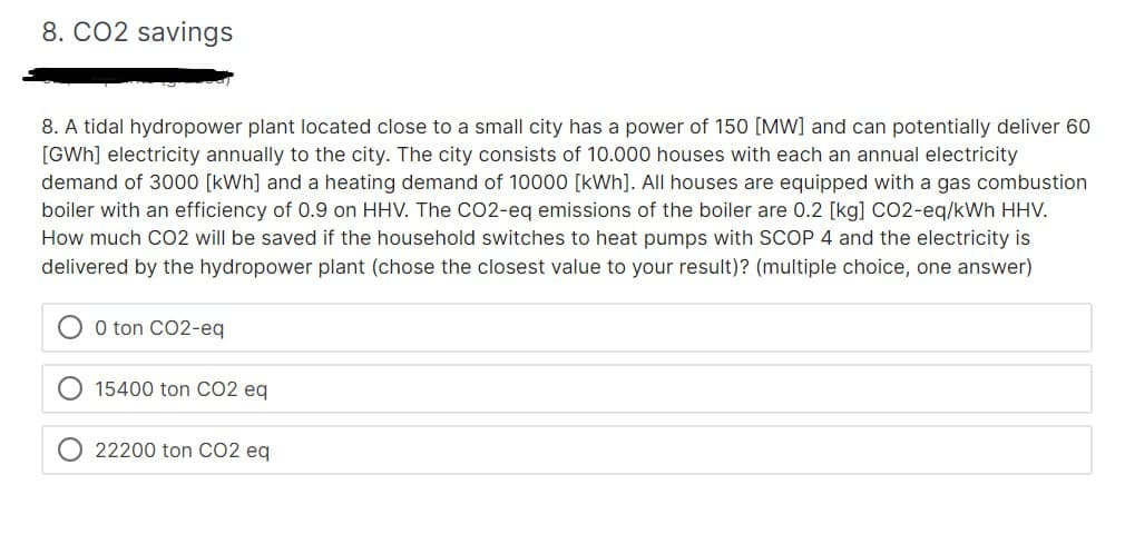 8. CO2 savings
8. A tidal hydropower plant located close to a small city has a power of 150 [MW] and can potentially deliver 60
[GWh] electricity annually to the city. The city consists of 10.000 houses with each an annual electricity
demand of 3000 [kWh] and a heating demand of 10000 [kWh]. All houses are equipped with a gas combustion
boiler with an efficiency of 0.9 on HHV. The CO2-eq emissions of the boiler are 0.2 [kg] CO2-eq/kWh HHV.
How much CO2 will be saved if the household switches to heat pumps with SCOP 4 and the electricity is
delivered by the hydropower plant (chose the closest value to your result)? (multiple choice, one answer)
0 ton CO2-eq
15400 ton CO2 eq
22200 ton CO2 eq