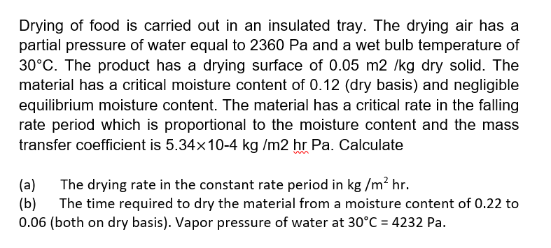 Drying of food is carried out in an insulated tray. The drying air has a
partial pressure of water equal to 2360 Pa and a wet bulb temperature of
30°C. The product has a drying surface of 0.05 m2 /kg dry solid. The
material has a critical moisture content of 0.12 (dry basis) and negligible
equilibrium moisture content. The material has a critical rate in the falling
rate period which is proportional to the moisture content and the mass
transfer coefficient is 5.34x10-4 kg /m2 hr Pa. Calculate
The drying rate in the constant rate period in kg /m? hr.
(a)
(b)
0.06 (both on dry basis). Vapor pressure of water at 30°C = 4232 Pa.
The time required to dry the material from a moisture content of 0.22 to
