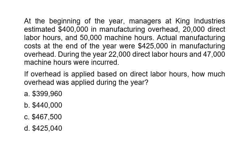 At the beginning of the year, managers at King Industries
estimated $400,000 in manufacturing overhead, 20,000 direct
labor hours, and 50,000 machine hours. Actual manufacturing
costs at the end of the year were $425,000 in manufacturing
overhead. During the year 22,000 direct labor hours and 47,000
machine hours were incurred.
If overhead is applied based on direct labor hours, how much
overhead was applied during the year?
a. $399,960
b. $440,000
c. $467,500
d. $425,040