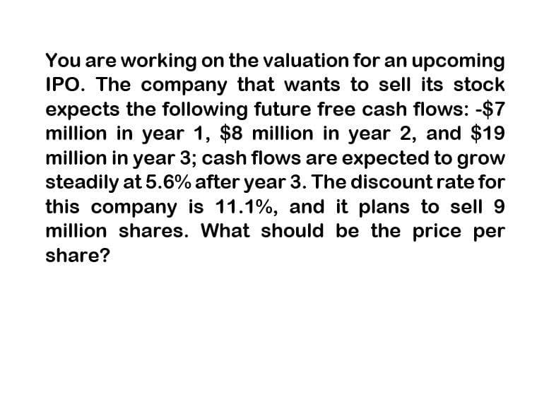 You are working on the valuation for an upcoming
IPO. The company that wants to sell its stock
expects the following future free cash flows: -$7
million in year 1, $8 million in year 2, and $19
million in year 3; cash flows are expected to grow
steadily at 5.6% after year 3. The discount rate for
this company is 11.1%, and it plans to sell 9
million shares. What should be the price per
share?